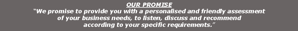 Text Box: OUR PROMISE
�We promise to provide you with a personalised and friendly assessmentof your business needs, to listen, discuss and recommendaccording to your specific requirements.�